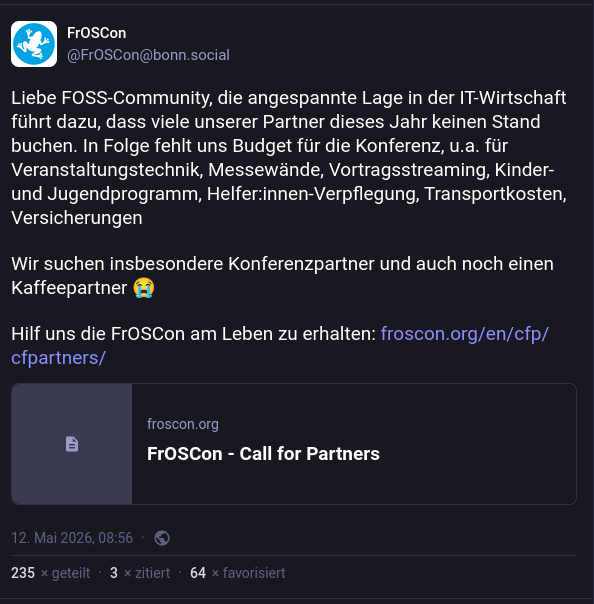 Screenshot des FrOSCon-Hilferufs mit dem Text: "Liebe FOSS-Community, die angespannte Lage in der IT-Wirtschaft führt dazu, dass viele unserer Partner dieses Jahr keinen Stand buchen. In Folge fehlt uns Budget für die Konferenz, u.a. für Veranstaltungstechnik, Messewände, Vortragsstreaming, Kinder- und Jugendprogramm, Helfer:innen-Verpflegung, Transportkosten, Versicherungen

Wir suchen insbesondere Konferenzpartner und auch noch einen Kaffeepartner"
